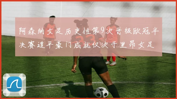 阿森纳女足历史性第9次晋级欧冠半决赛追平豪门成就仅次于里昂女足