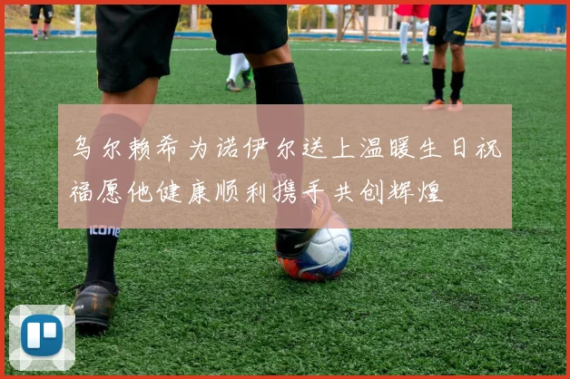 乌尔赖希为诺伊尔送上温暖生日祝福愿他健康顺利携手共创辉煌