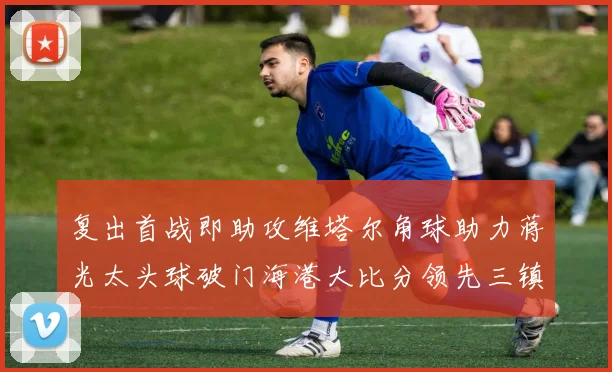 复出首战即助攻维塔尔角球助力蒋光太头球破门海港大比分领先三镇