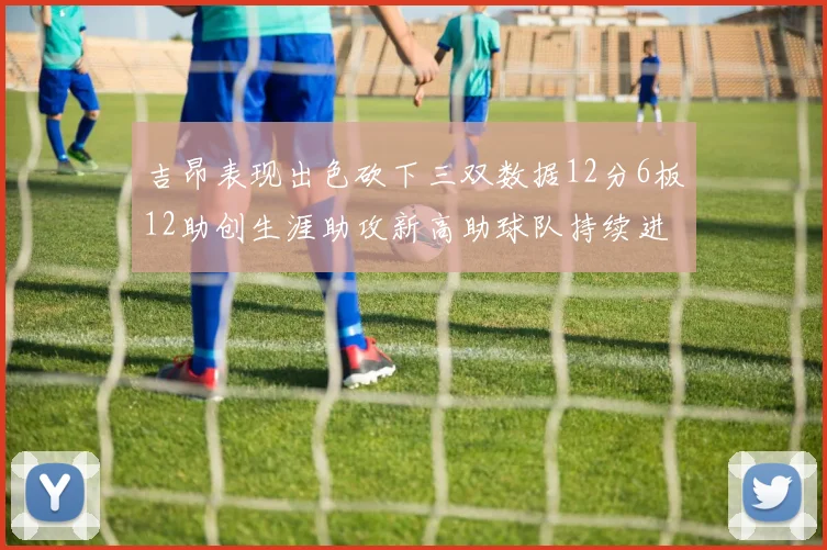 吉昂表现出色砍下三双数据12分6板12助创生涯助攻新高助球队持续进步