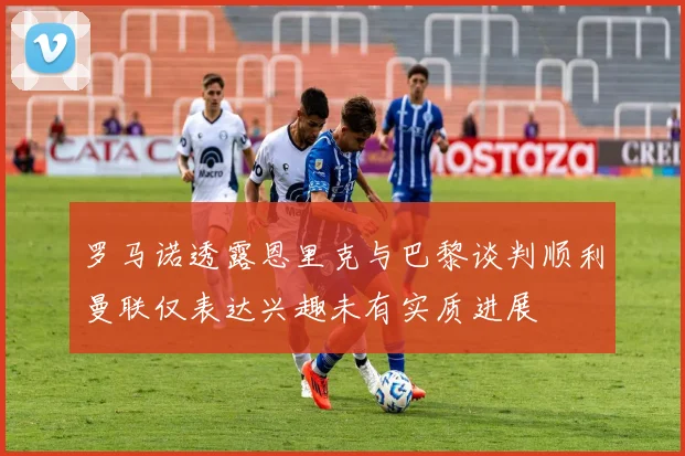 罗马诺透露恩里克与巴黎谈判顺利曼联仅表达兴趣未有实质进展