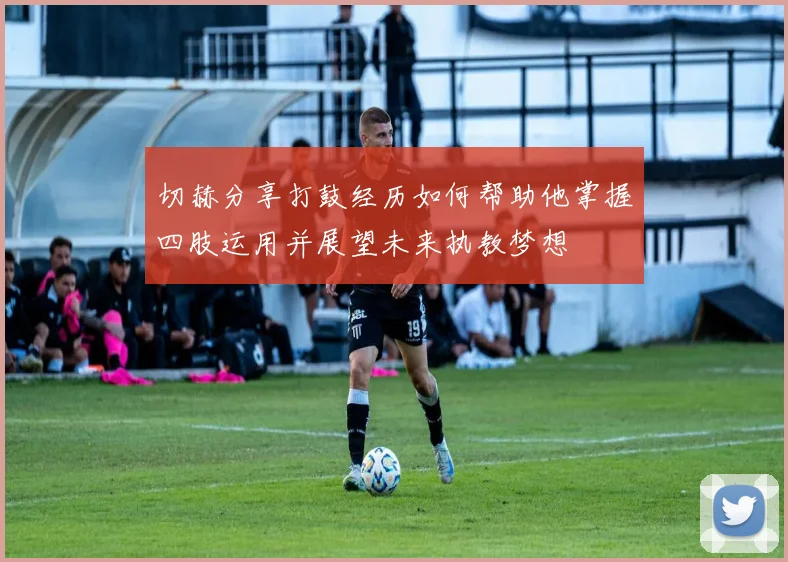 切赫分享打鼓经历如何帮助他掌握四肢运用并展望未来执教梦想