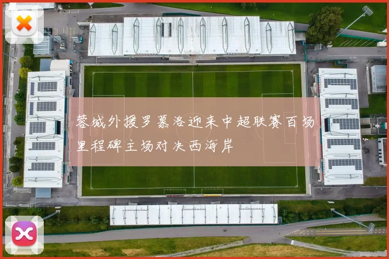 蓉城外援罗慕洛迎来中超联赛百场里程碑主场对决西海岸