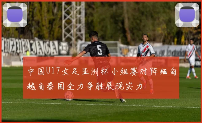 中国U17女足亚洲杯小组赛对阵缅甸越南泰国全力争胜展现实力