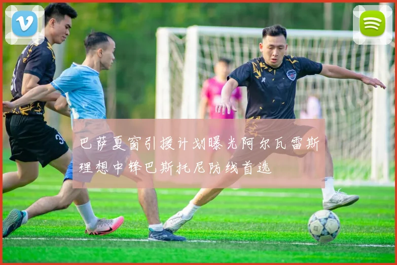 巴萨夏窗引援计划曝光阿尔瓦雷斯理想中锋巴斯托尼防线首选