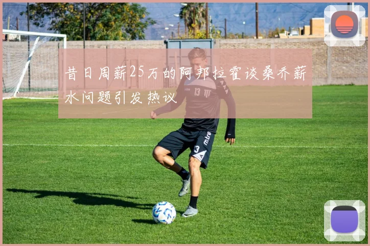 昔日周薪25万的阿邦拉霍谈桑乔薪水问题引发热议