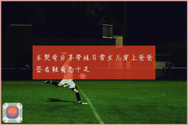 东契奇分享带娃日常女儿穿上爸爸签名鞋萌态十足