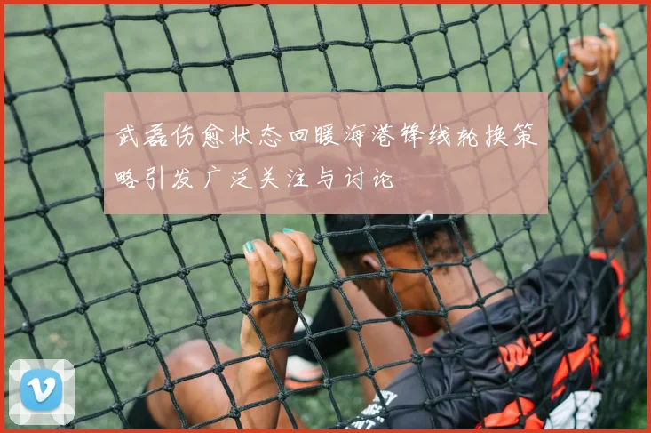 武磊伤愈状态回暖海港锋线轮换策略引发广泛关注与讨论