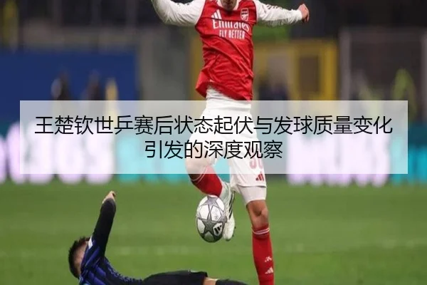 王楚钦世乒赛后状态起伏与发球质量变化引发的深度观察