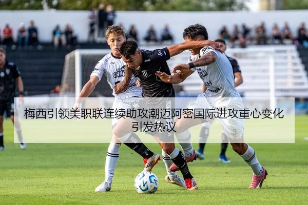 梅西引领美职联连续助攻潮迈阿密国际进攻重心变化引发热议