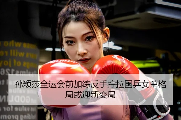 孙颖莎全运会前加练反手拧拉国乒女单格局或迎新变局