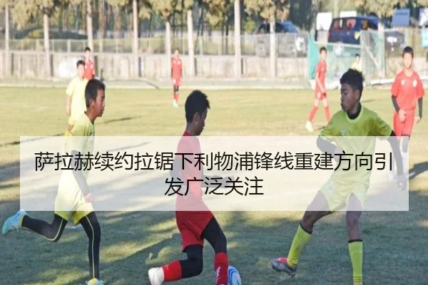 萨拉赫续约拉锯下利物浦锋线重建方向引发广泛关注