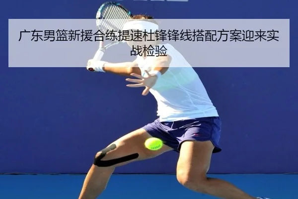 广东男篮新援合练提速杜锋锋线搭配方案迎来实战检验